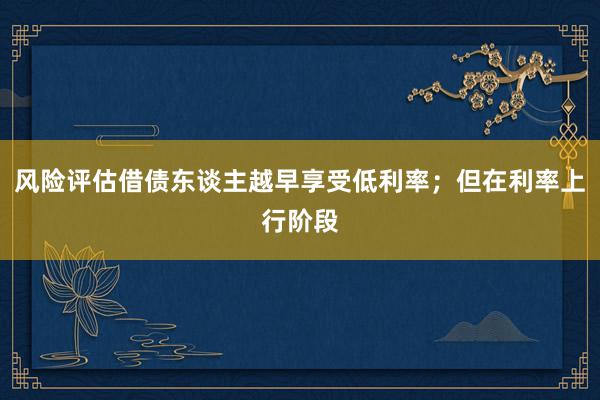 风险评估借债东谈主越早享受低利率；但在利率上行阶段