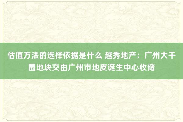 估值方法的选择依据是什么 越秀地产：广州大干围地块交由广州市地皮诞生中心收储