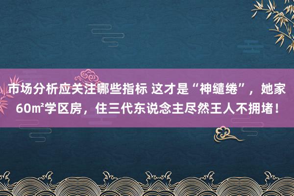 市场分析应关注哪些指标 这才是“神缱绻”，她家60㎡学区房，住三代东说念主尽然王人不拥堵！