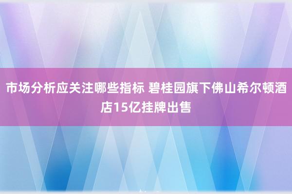 市场分析应关注哪些指标 碧桂园旗下佛山希尔顿酒店15亿挂牌出售