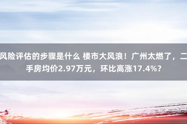 风险评估的步骤是什么 楼市大风浪！广州太燃了，二手房均价2.97万元，环比高涨17.4%？