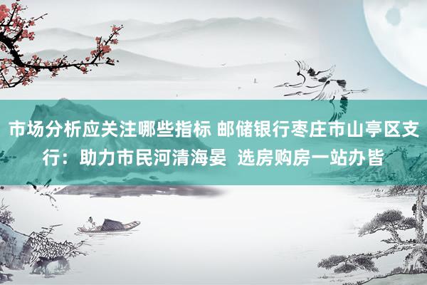 市场分析应关注哪些指标 邮储银行枣庄市山亭区支行：助力市民河清海晏  选房购房一站办皆