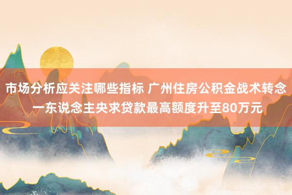 市场分析应关注哪些指标 广州住房公积金战术转念 一东说念主央求贷款最高额度升至80万元