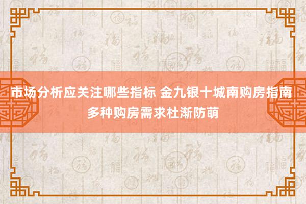 市场分析应关注哪些指标 金九银十城南购房指南 多种购房需求杜渐防萌