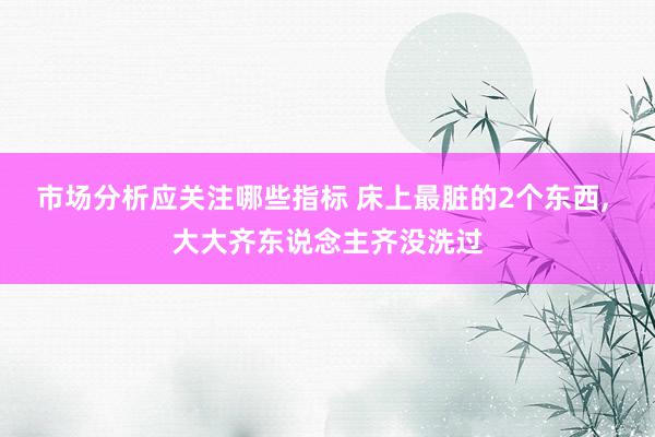 市场分析应关注哪些指标 床上最脏的2个东西, 大大齐东说念主齐没洗过