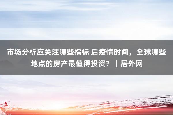 市场分析应关注哪些指标 后疫情时间，全球哪些地点的房产最值得投资？｜居外网