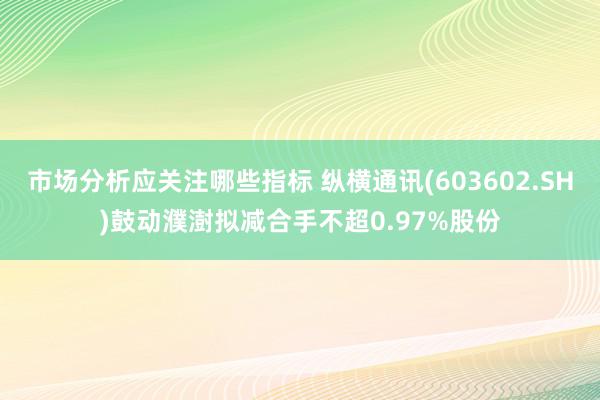 市场分析应关注哪些指标 纵横通讯(603602.SH)鼓动濮澍拟减合手不超0.97%股份