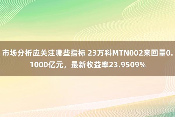 市场分析应关注哪些指标 23万科MTN002来回量0.1000亿元，最新收益率23.9509%