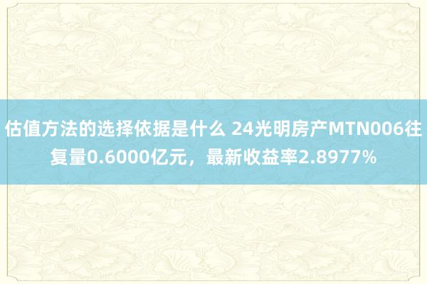 估值方法的选择依据是什么 24光明房产MTN006往复量0.6000亿元，最新收益率2.8977%