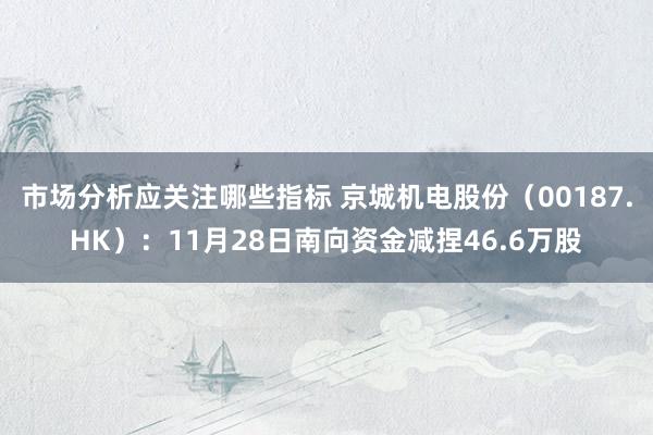 市场分析应关注哪些指标 京城机电股份（00187.HK）：11月28日南向资金减捏46.6万股