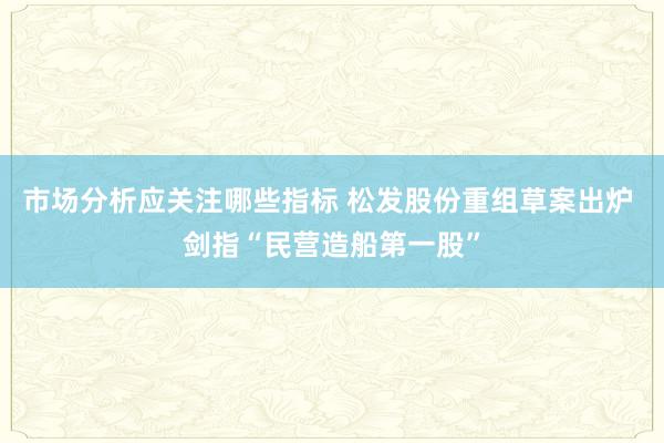 市场分析应关注哪些指标 松发股份重组草案出炉 剑指“民营造船第一股”