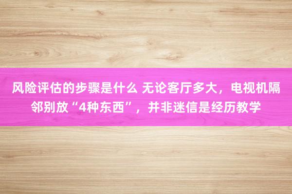 风险评估的步骤是什么 无论客厅多大，电视机隔邻别放“4种东西”，并非迷信是经历教学