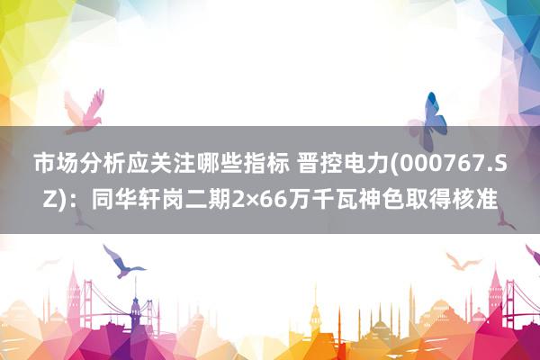 市场分析应关注哪些指标 晋控电力(000767.SZ)：同华轩岗二期2×66万千瓦神色取得核准