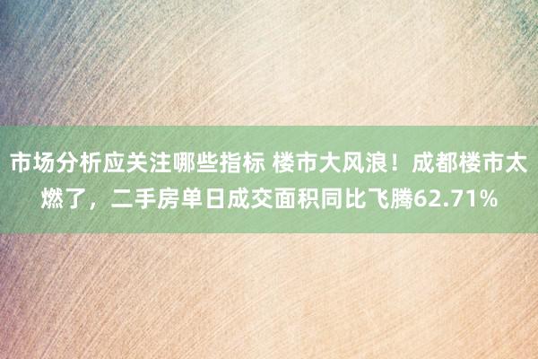 市场分析应关注哪些指标 楼市大风浪！成都楼市太燃了，二手房单日成交面积同比飞腾62.71%