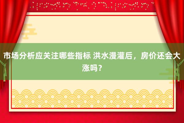 市场分析应关注哪些指标 洪水漫灌后，房价还会大涨吗？