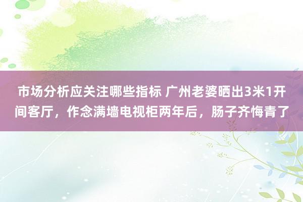 市场分析应关注哪些指标 广州老婆晒出3米1开间客厅，作念满墙电视柜两年后，肠子齐悔青了