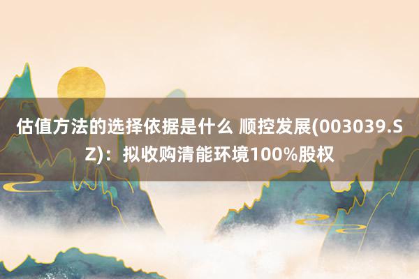 估值方法的选择依据是什么 顺控发展(003039.SZ)：拟收购清能环境100%股权