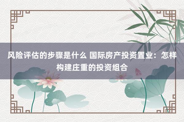 风险评估的步骤是什么 国际房产投资置业：怎样构建庄重的投资组合