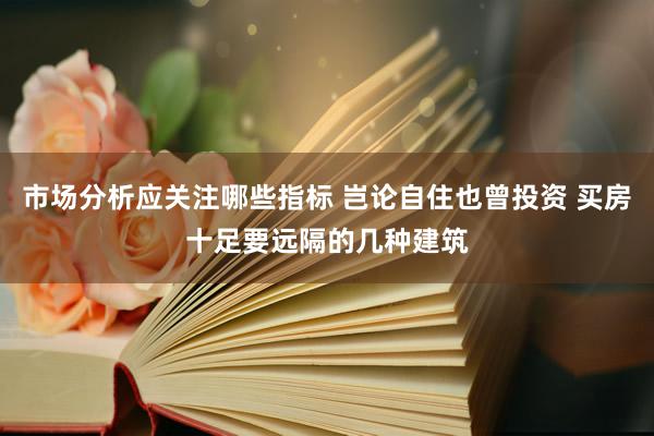 市场分析应关注哪些指标 岂论自住也曾投资 买房十足要远隔的几种建筑