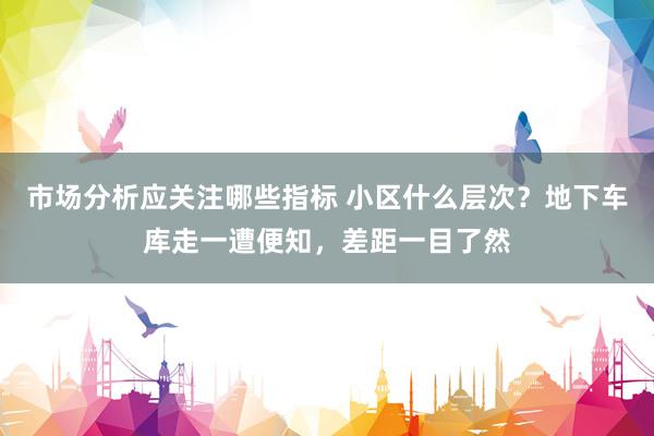 市场分析应关注哪些指标 小区什么层次？地下车库走一遭便知，差距一目了然