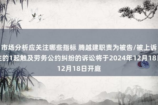 市场分析应关注哪些指标 腾越建职责为被告/被上诉东谈主的1起触及劳务公约纠纷的诉讼将于2024年12月18日开庭