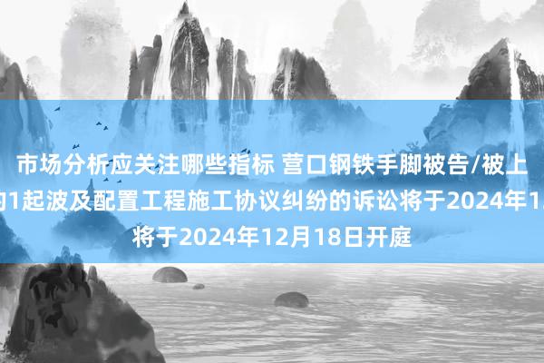 市场分析应关注哪些指标 营口钢铁手脚被告/被上诉东说念主的1起波及配置工程施工协议纠纷的诉讼将于2024年12月18日开庭