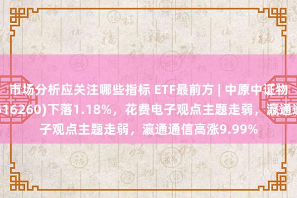 市场分析应关注哪些指标 ETF最前方 | 中原中证物联网主题ETF(516260)下落1.18%，花费电子观点主题走弱，瀛通通信高涨9.99%