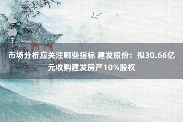 市场分析应关注哪些指标 建发股份：拟30.66亿元收购建发房产10%股权