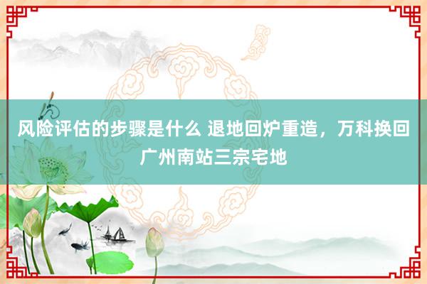 风险评估的步骤是什么 退地回炉重造，万科换回广州南站三宗宅地