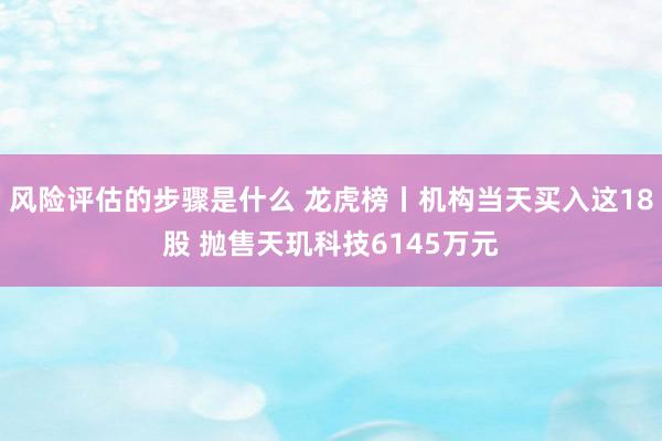 风险评估的步骤是什么 龙虎榜丨机构当天买入这18股 抛售天玑科技6145万元