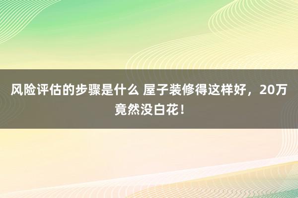 风险评估的步骤是什么 屋子装修得这样好，20万竟然没白花！