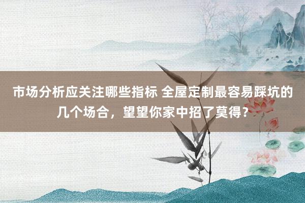 市场分析应关注哪些指标 全屋定制最容易踩坑的几个场合，望望你家中招了莫得？