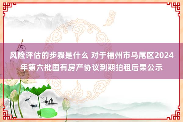 风险评估的步骤是什么 对于福州市马尾区2024年第六批国有房产协议到期拍租后果公示