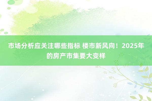 市场分析应关注哪些指标 楼市新风向！2025年的房产市集要大变样