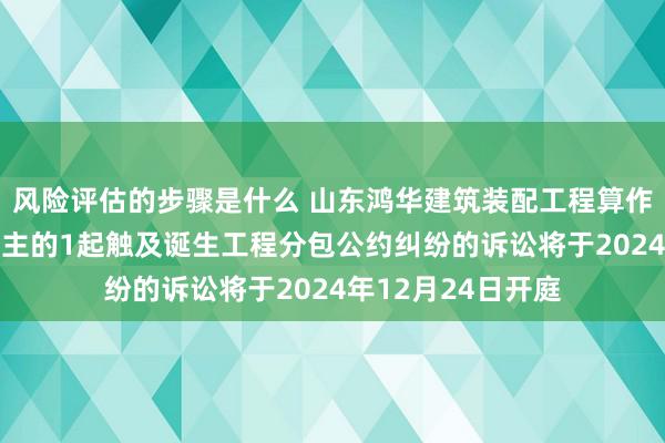 风险评估的步骤是什么 山东鸿华建筑装配工程算作原告/上诉东说念主的1起触及诞生工程分包公约纠纷的诉讼将于2024年12月24日开庭