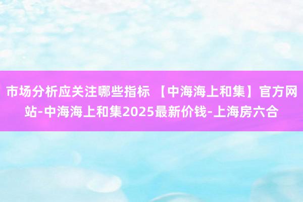 市场分析应关注哪些指标 【中海海上和集】官方网站-中海海上和集2025最新价钱-上海房六合