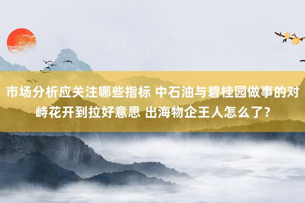 市场分析应关注哪些指标 中石油与碧桂园做事的对峙花开到拉好意思 出海物企王人怎么了？