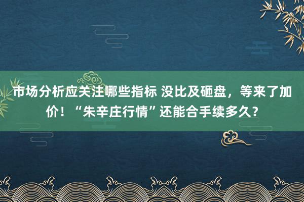 市场分析应关注哪些指标 没比及砸盘，等来了加价！“朱辛庄行情”还能合手续多久？