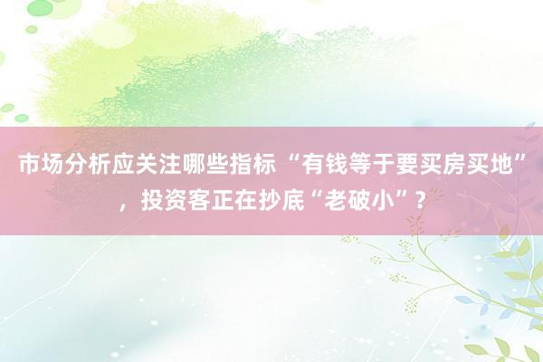 市场分析应关注哪些指标 “有钱等于要买房买地”，投资客正在抄底“老破小”？