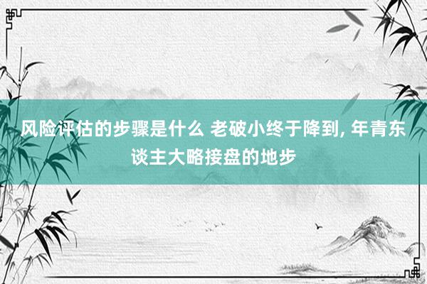 风险评估的步骤是什么 老破小终于降到, 年青东谈主大略接盘的地步