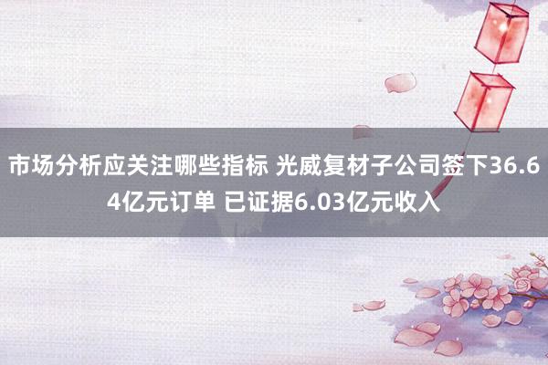 市场分析应关注哪些指标 光威复材子公司签下36.64亿元订单 已证据6.03亿元收入