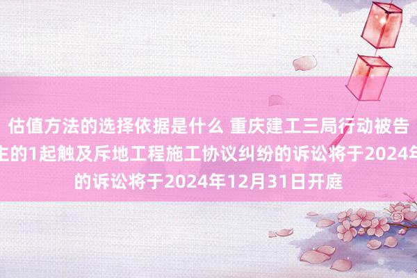 估值方法的选择依据是什么 重庆建工三局行动被告/被上诉东说念主的1起触及斥地工程施工协议纠纷的诉讼将于2024年12月31日开庭