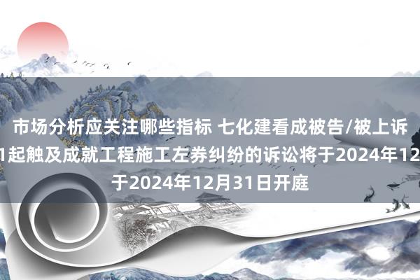 市场分析应关注哪些指标 七化建看成被告/被上诉东说念主的1起触及成就工程施工左券纠纷的诉讼将于2024年12月31日开庭