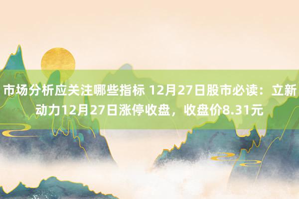 市场分析应关注哪些指标 12月27日股市必读：立新动力12月27日涨停收盘，收盘价8.31元