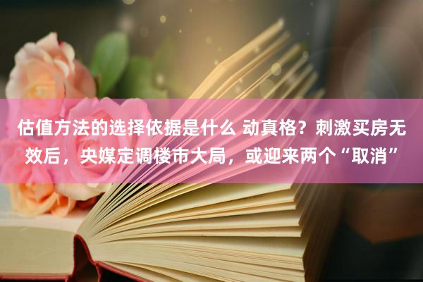 估值方法的选择依据是什么 动真格？刺激买房无效后，央媒定调楼市大局，或迎来两个“取消”