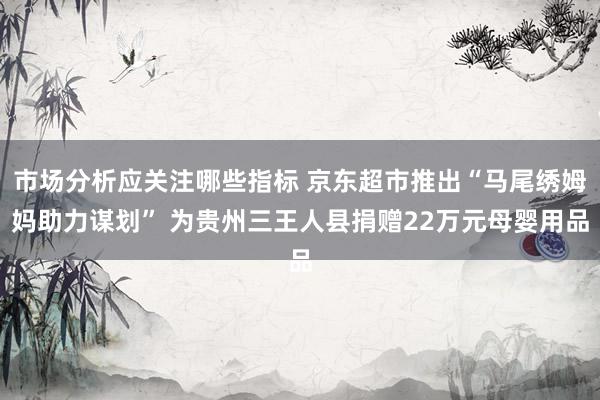 市场分析应关注哪些指标 京东超市推出“马尾绣姆妈助力谋划” 为贵州三王人县捐赠22万元母婴用品