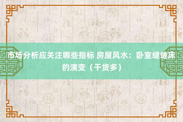 市场分析应关注哪些指标 房屋风水：卧室缱绻床的演变（干货多）