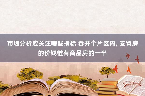 市场分析应关注哪些指标 吞并个片区内, 安置房的价钱惟有商品房的一半