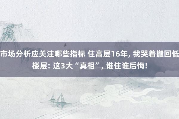 市场分析应关注哪些指标 住高层16年, 我哭着搬回低楼层: 这3大“真相”, 谁住谁后悔!