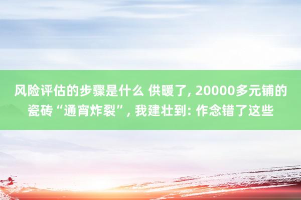 风险评估的步骤是什么 供暖了, 20000多元铺的瓷砖“通宵炸裂”, 我建壮到: 作念错了这些